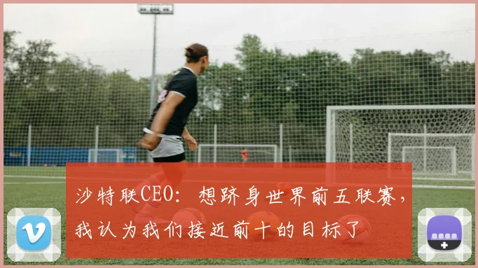 沙特联CEO：想跻身世界前五联赛，我认为我们接近前十的目标了