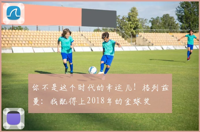 你不是这个时代的幸运儿！格列兹曼：我配得上2018年的金球奖
