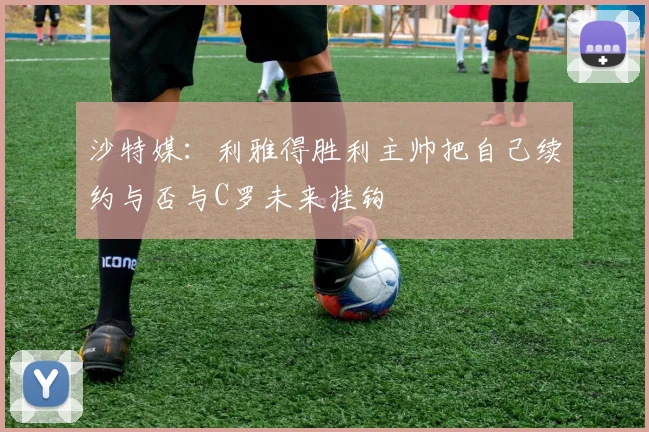 沙特媒：利雅得胜利主帅把自己续约与否与C罗未来挂钩