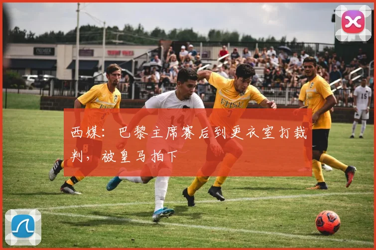 西媒：巴黎主席赛后到更衣室打裁判，被皇马拍下