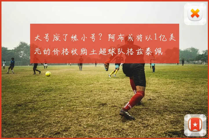 大号废了练小号？阿布或将以1亿美元的价格收购土超球队格兹泰佩