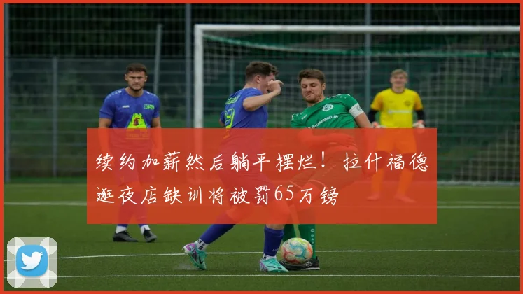 续约加薪然后躺平摆烂！拉什福德逛夜店缺训将被罚65万镑