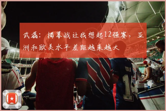 武磊：揭幕战让我想起12强赛，亚洲和欧美水平差距越来越大