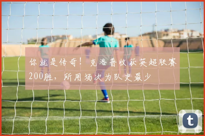 你就是传奇！克洛普收获英超联赛200胜，所用场次为队史最少