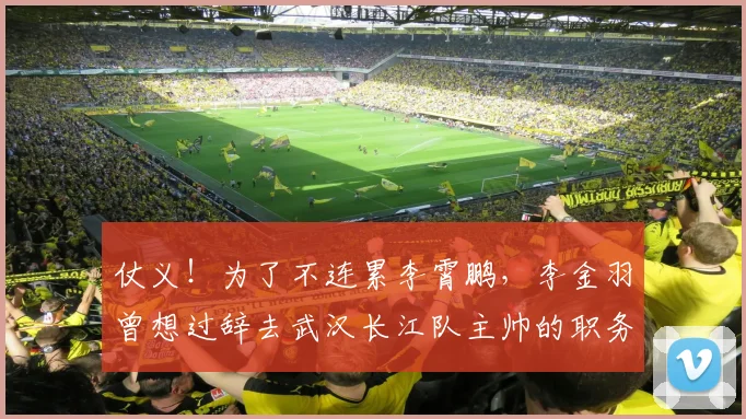 仗义！为了不连累李霄鹏，李金羽曾想过辞去武汉长江队主帅的职务