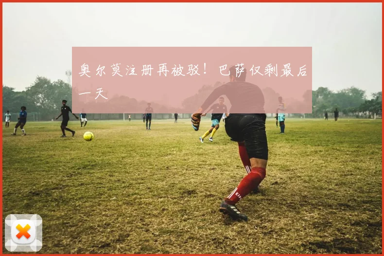 奥尔莫注册再被驳！巴萨仅剩最后一天