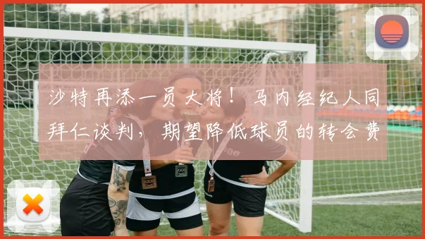 沙特再添一员大将！马内经纪人同拜仁谈判，期望降低球员的转会费