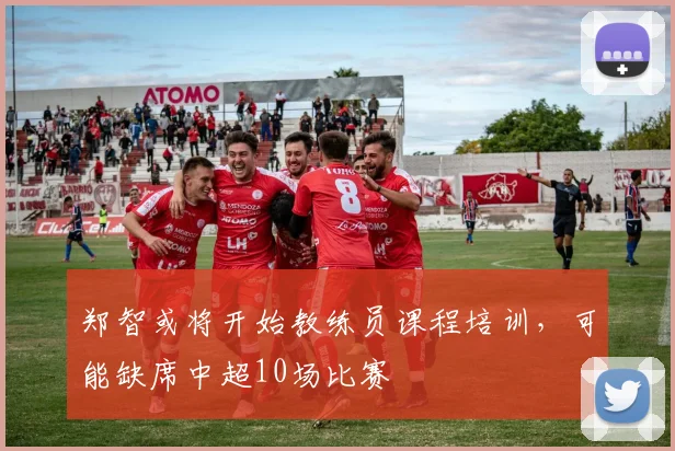 郑智或将开始教练员课程培训，可能缺席中超10场比赛