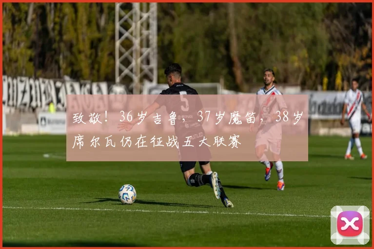 致敬！36岁吉鲁，37岁魔笛，38岁席尔瓦仍在征战五大联赛