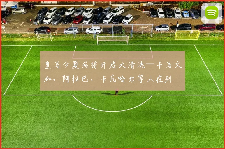 皇马今夏或将开启大清洗--卡马文加，阿拉巴、卡瓦哈尔等人在列