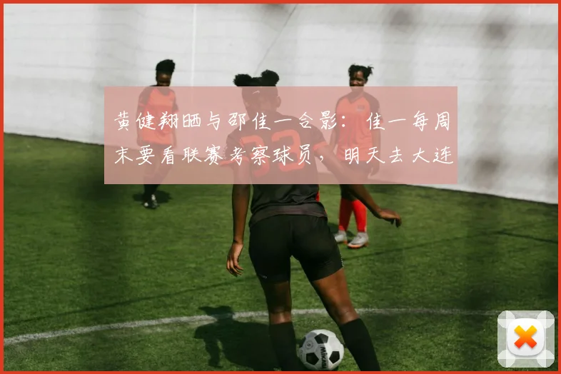 黄健翔晒与邵佳一合影：佳一每周末要看联赛考察球员，明天去大连