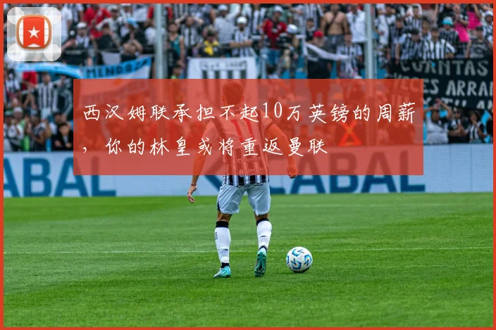 西汉姆联承担不起10万英镑的周薪，你的林皇或将重返曼联