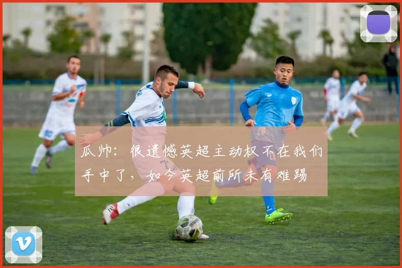 瓜帅：很遗憾英超主动权不在我们手中了，如今英超前所未有难踢