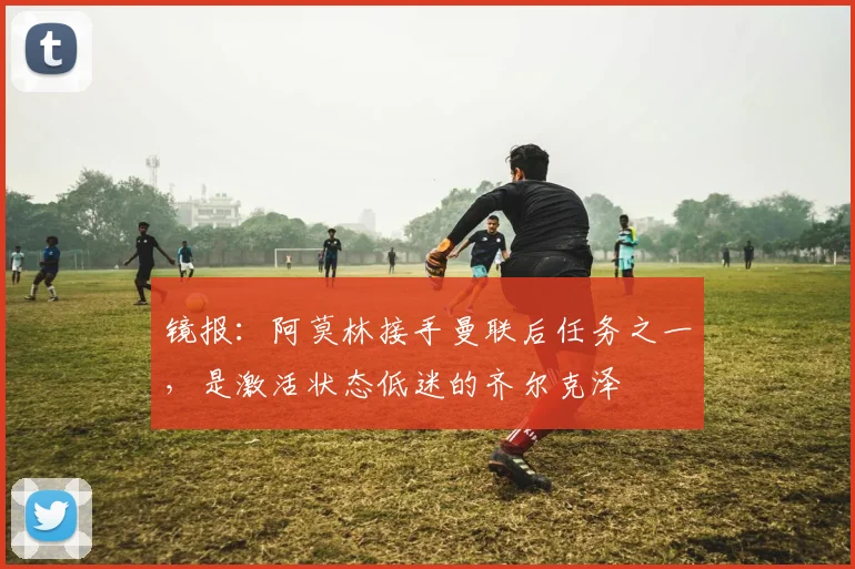 镜报：阿莫林接手曼联后任务之一，是激活状态低迷的齐尔克泽