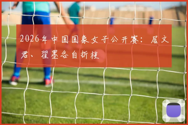 2026年中国国象女子公开赛：居文君、翟墨各自折桂