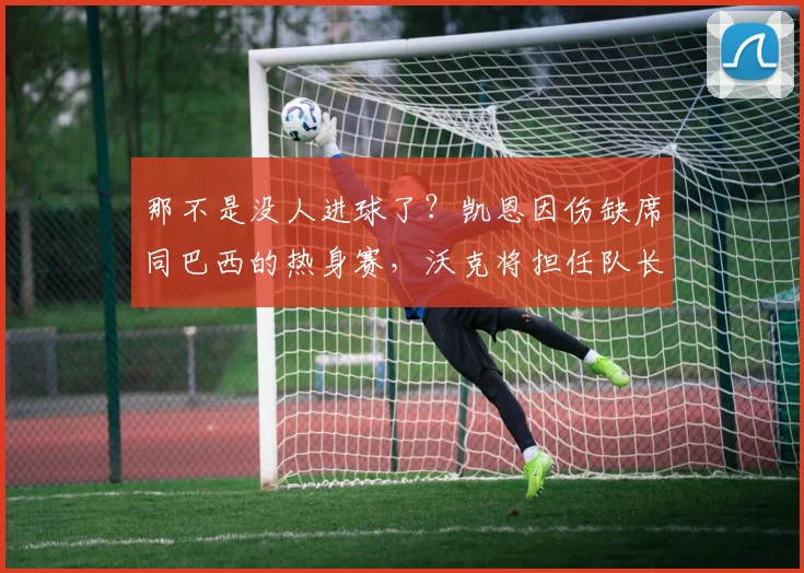 那不是没人进球了？凯恩因伤缺席同巴西的热身赛，沃克将担任队长