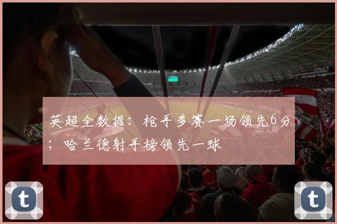 英超全数据：枪手多赛一场领先6分；哈兰德射手榜领先一球