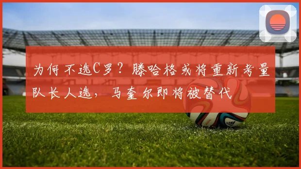 为何不选C罗？滕哈格或将重新考量队长人选，马奎尔即将被替代