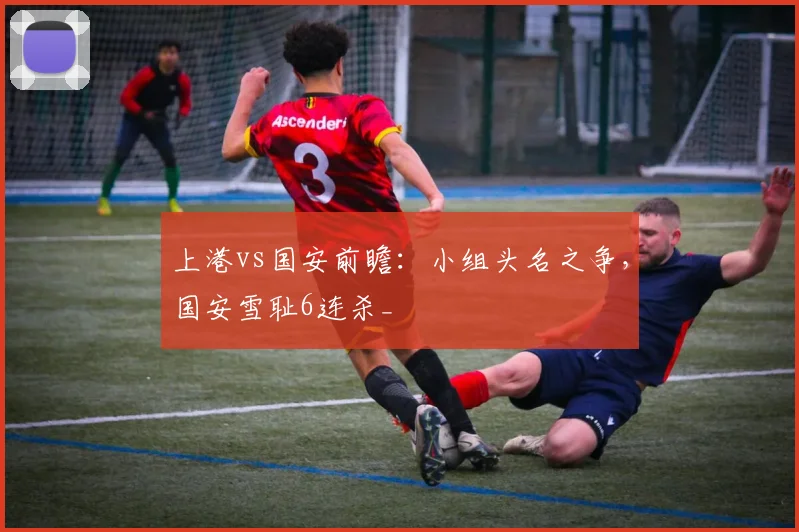 上港vs国安前瞻：小组头名之争，国安雪耻6连杀_