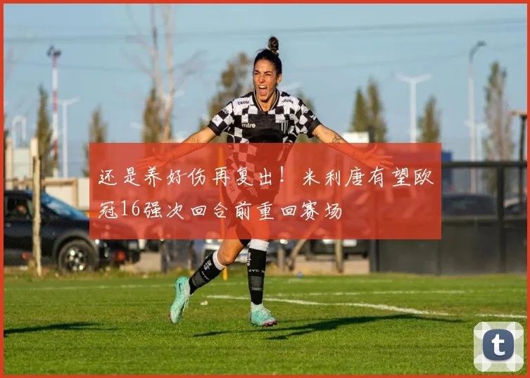 还是养好伤再复出！米利唐有望欧冠16强次回合前重回赛场