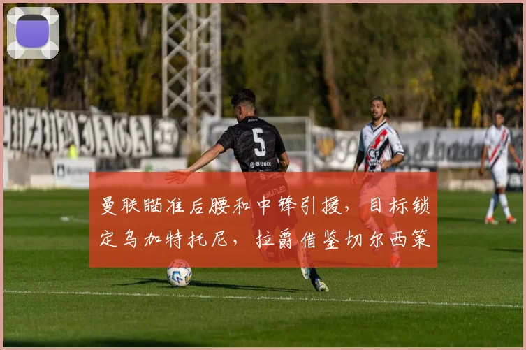 曼联瞄准后腰和中锋引援，目标锁定乌加特托尼，拉爵借鉴切尔西策略