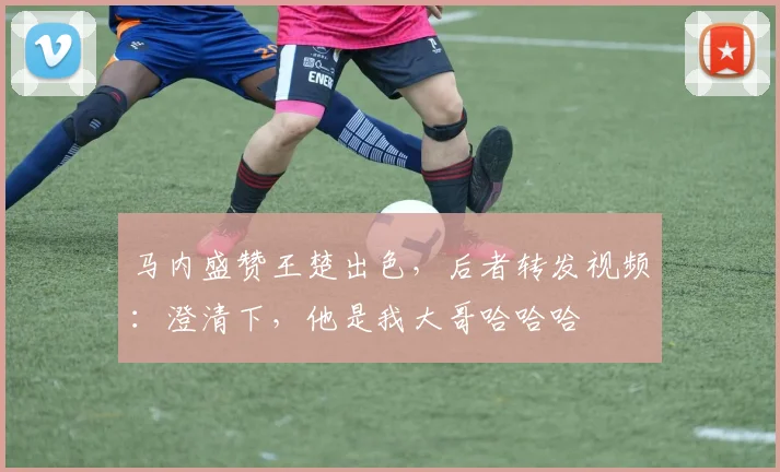 马内盛赞王楚出色，后者转发视频：澄清下，他是我大哥哈哈哈