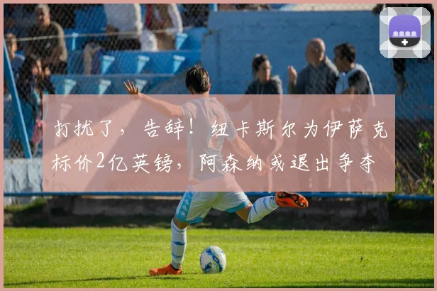 打扰了，告辞！纽卡斯尔为伊萨克标价2亿英镑，阿森纳或退出争夺