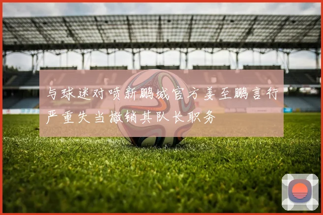 与球迷对喷新鹏城官方姜至鹏言行严重失当撤销其队长职务