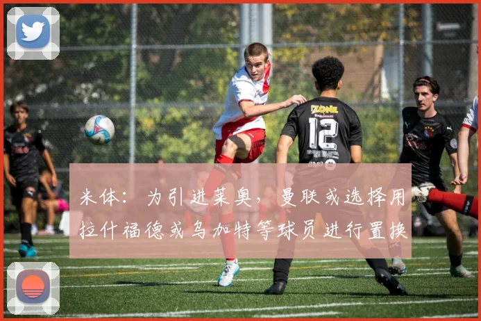 米体：为引进莱奥，曼联或选择用拉什福德或乌加特等球员进行置换