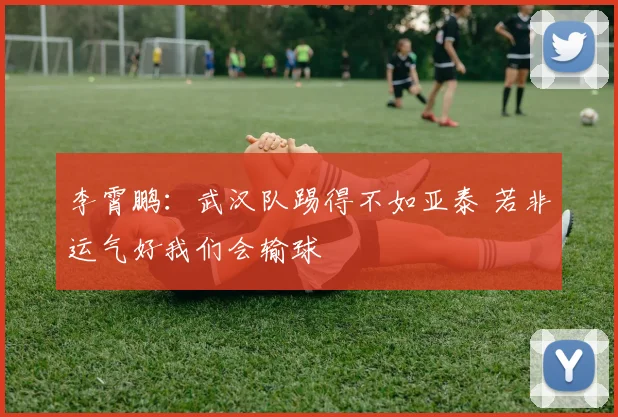 李霄鹏：武汉队踢得不如亚泰 若非运气好我们会输球