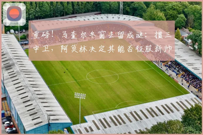 重磅！马奎尔冬窗去留成谜：擅三中卫，阿莫林决定其能否征服新帅留队