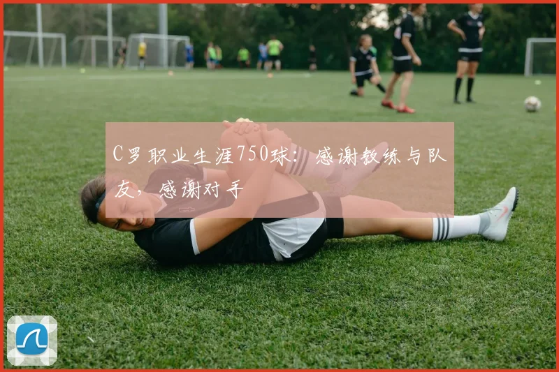 C罗职业生涯750球：感谢教练与队友，感谢对手