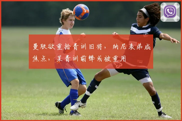 曼联欲重拾青训旧将，纳尼表弟成焦点，某青训前锋或被重用