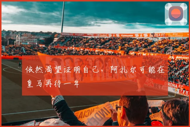 依然渴望证明自己，阿扎尔可能在皇马再待一年