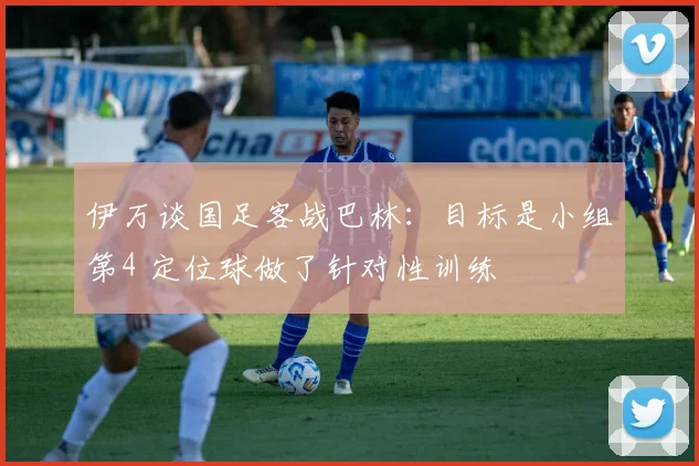 伊万谈国足客战巴林：目标是小组第4 定位球做了针对性训练