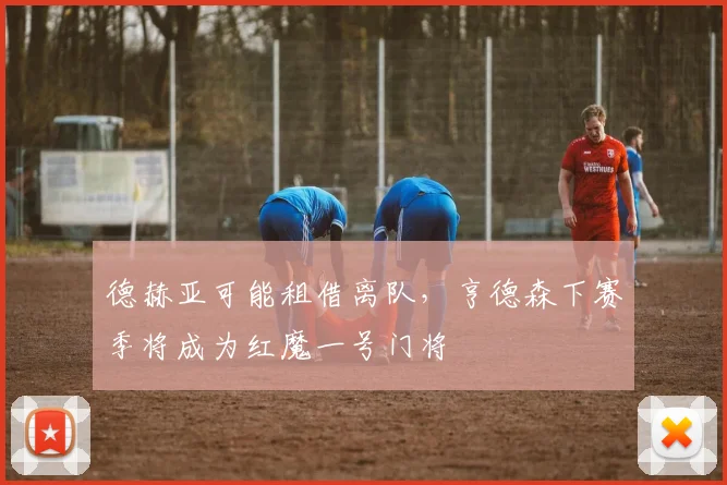 德赫亚可能租借离队，亨德森下赛季将成为红魔一号门将