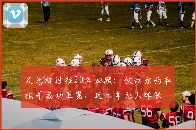 足总杯过往20年回顾：仅切尔西和枪手成功卫冕，近十年无人蝉联