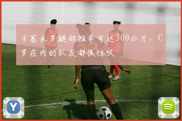 卡塞米罗腿部推举可达300公斤，C罗在内的队友都很惊叹