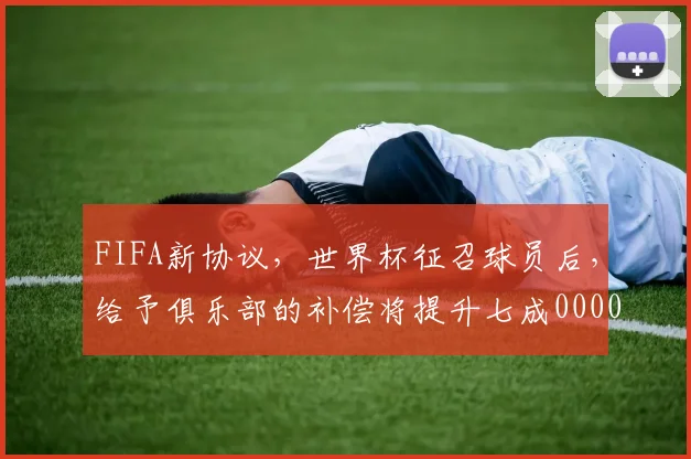 FIFA新协议，世界杯征召球员后，给予俱乐部的补偿将提升七成0000644