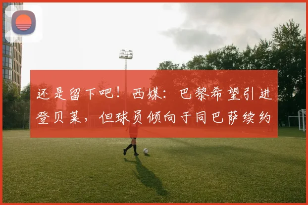 还是留下吧！西媒：巴黎希望引进登贝莱，但球员倾向于同巴萨续约