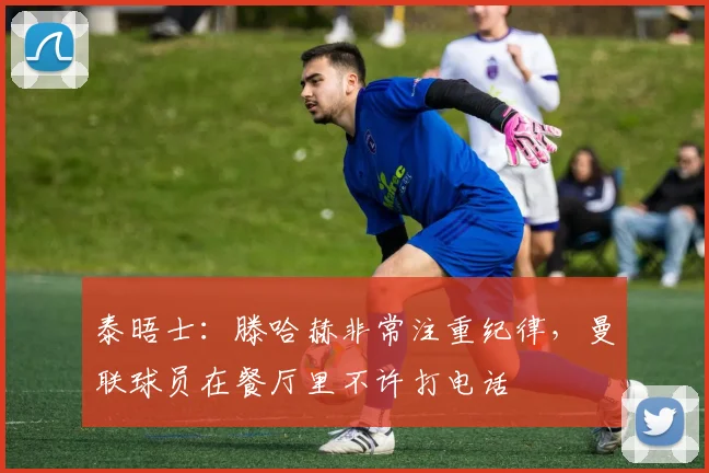 泰晤士：滕哈赫非常注重纪律，曼联球员在餐厅里不许打电话