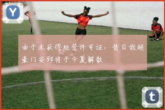 由于未获得经营许可证，昔日俄超豪门安郅将于今夏解散