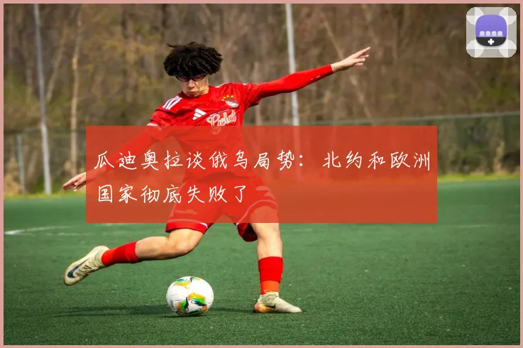 瓜迪奥拉谈俄乌局势：北约和欧洲国家彻底失败了