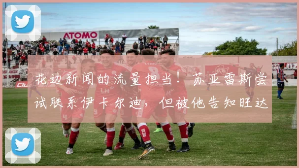 花边新闻的流量担当！苏亚雷斯尝试联系伊卡尔迪，但被他告知旺达