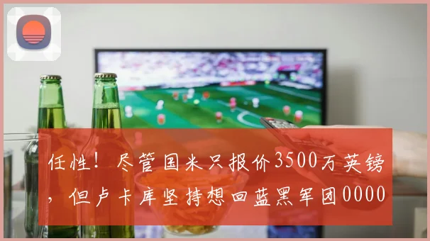 任性！尽管国米只报价3500万英镑，但卢卡库坚持想回蓝黑军团0000644