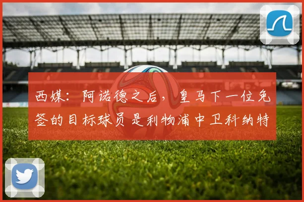 西媒：阿诺德之后，皇马下一位免签的目标球员是利物浦中卫科纳特