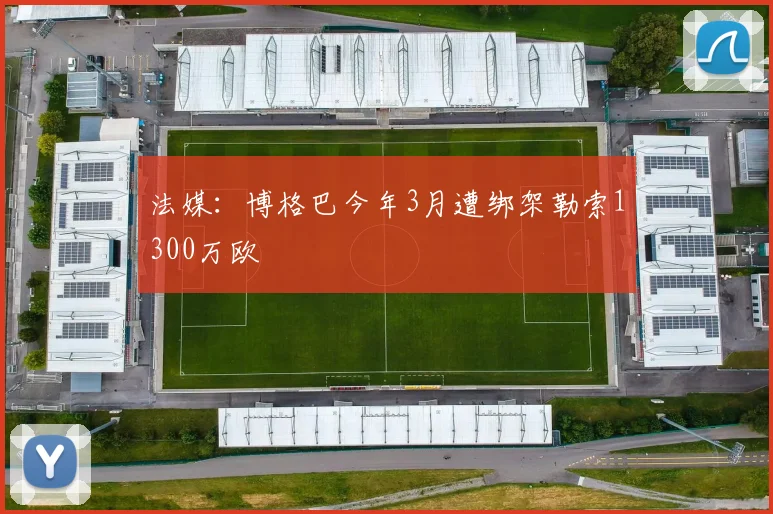 法媒：博格巴今年3月遭绑架勒索1300万欧