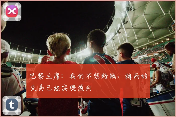 巴黎主席：我们不想赔钱，梅西的交易已经实现盈利