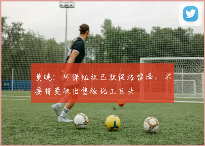 曼晚：环保组织已敦促格雷泽，不要将曼联出售给化工巨头