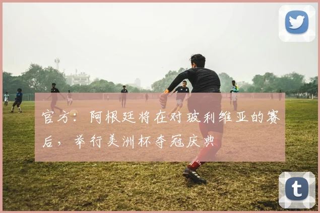 官方：阿根廷将在对玻利维亚的赛后，举行美洲杯夺冠庆典